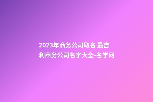 2023年商务公司取名 最吉利商务公司名字大全-名学网-第1张-公司起名-玄机派